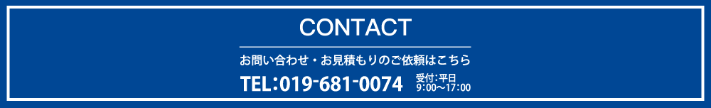 CONTACT お問合わせ・お見積もりのご依頼はこちら　TEL:019-681-0074　受付：平日9：00〜17：00